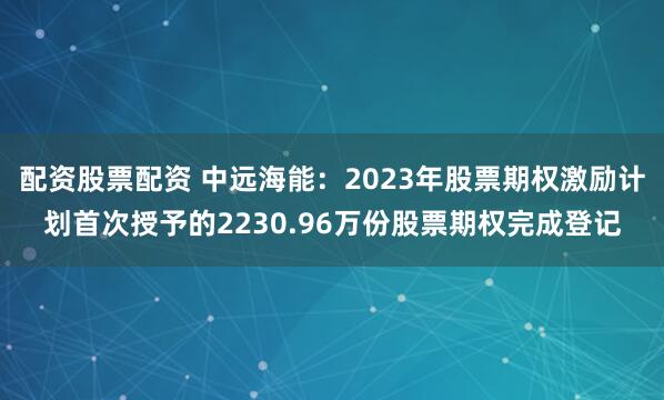 配资股票配资 中远海能：2023年股票期权激励计划首次授予的2230.96万份股票期权完成登记