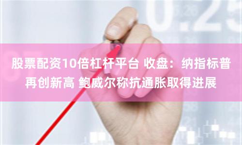 股票配资10倍杠杆平台 收盘：纳指标普再创新高 鲍威尔称抗通胀取得进展