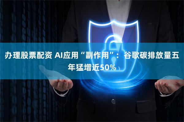 办理股票配资 AI应用“副作用”：谷歌碳排放量五年猛增近50%